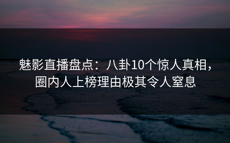 魅影直播盘点：八卦10个惊人真相，圈内人上榜理由极其令人窒息