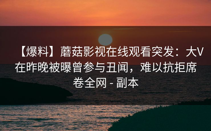 【爆料】蘑菇影视在线观看突发：大V在昨晚被曝曾参与丑闻，难以抗拒席卷全网 - 副本