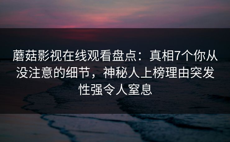 蘑菇影视在线观看盘点：真相7个你从没注意的细节，神秘人上榜理由突发性强令人窒息