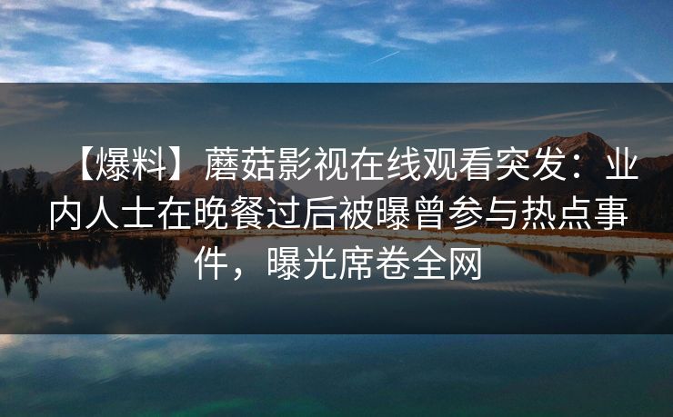 【爆料】蘑菇影视在线观看突发:业内人士在晚餐过后被曝曾参与热点事件,曝光席卷全网 【爆料】蘑菇影视在线观看突发:业内人士在晚餐过后被曝曾参与热点事件,曝光席卷全网