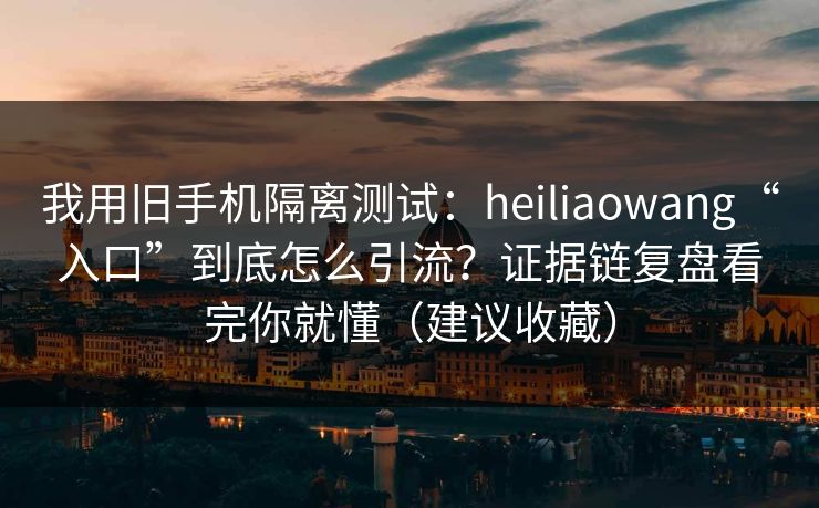 我用旧手机隔离测试：heiliaowang“入口”到底怎么引流？证据链复盘看完你就懂（建议收藏）
