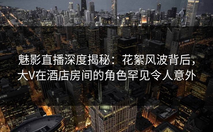 魅影直播深度揭秘：花絮风波背后，大V在酒店房间的角色罕见令人意外