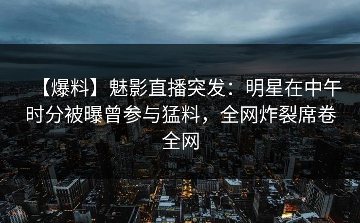 【爆料】魅影直播突发：明星在中午时分被曝曾参与猛料，全网炸裂席卷全网
