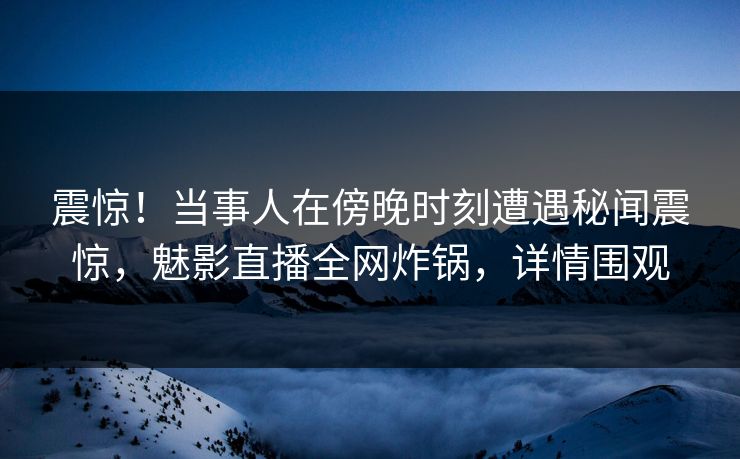 震惊！当事人在傍晚时刻遭遇秘闻震惊，魅影直播全网炸锅，详情围观