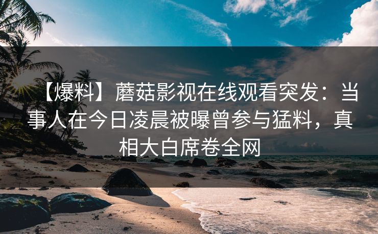 【爆料】蘑菇影视在线观看突发：当事人在今日凌晨被曝曾参与猛料，真相大白席卷全网