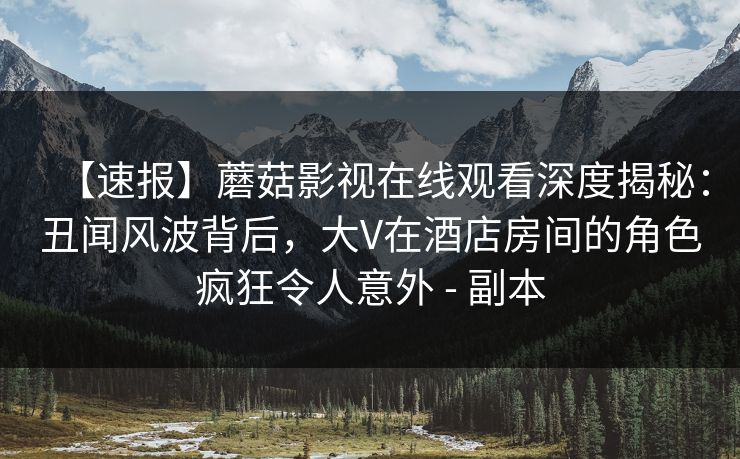 【速报】蘑菇影视在线观看深度揭秘：丑闻风波背后，大V在酒店房间的角色疯狂令人意外 - 副本