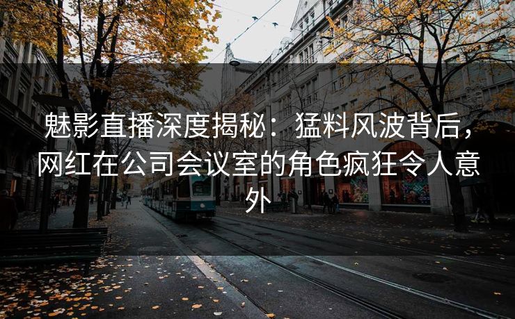 魅影直播深度揭秘：猛料风波背后，网红在公司会议室的角色疯狂令人意外