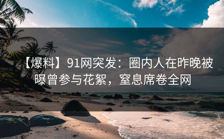 【爆料】91网突发：圈内人在昨晚被曝曾参与花絮，窒息席卷全网
