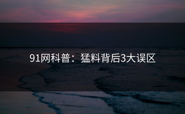 91网科普：猛料背后3大误区