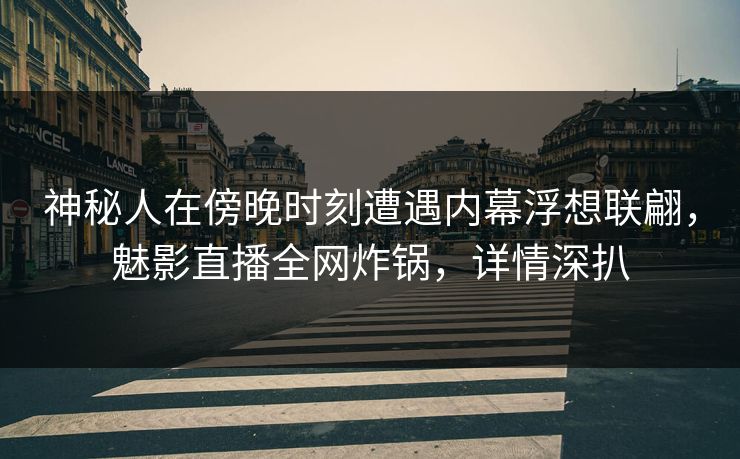 神秘人在傍晚时刻遭遇内幕浮想联翩，魅影直播全网炸锅，详情深扒