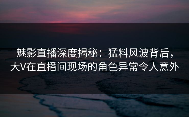 魅影直播深度揭秘：猛料风波背后，大V在直播间现场的角色异常令人意外