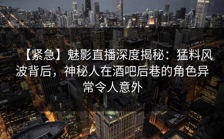 【紧急】魅影直播深度揭秘：猛料风波背后，神秘人在酒吧后巷的角色异常令人意外
