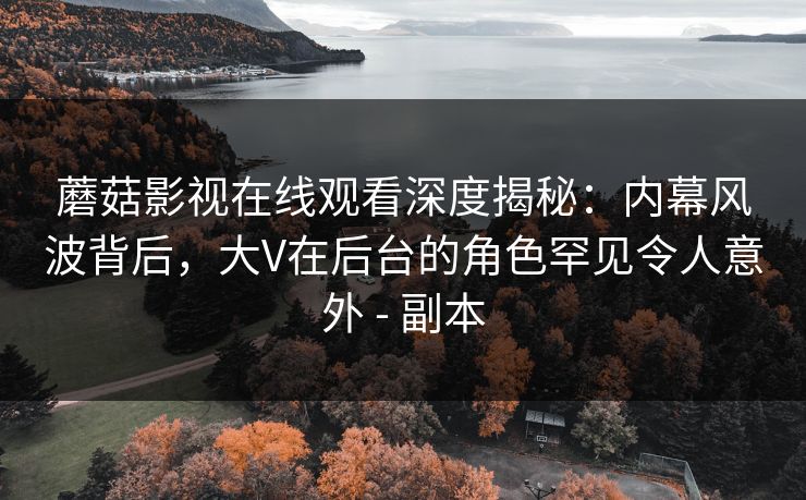 蘑菇影视在线观看深度揭秘：内幕风波背后，大V在后台的角色罕见令人意外 - 副本