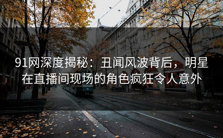 91网深度揭秘：丑闻风波背后，明星在直播间现场的角色疯狂令人意外