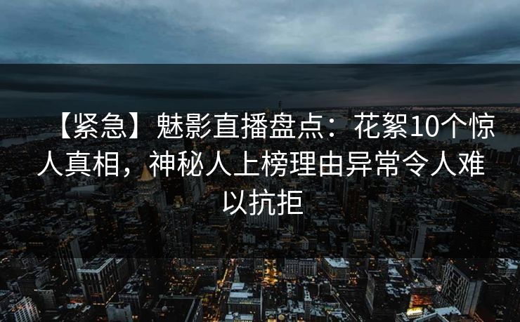 【紧急】魅影直播盘点：花絮10个惊人真相，神秘人上榜理由异常令人难以抗拒