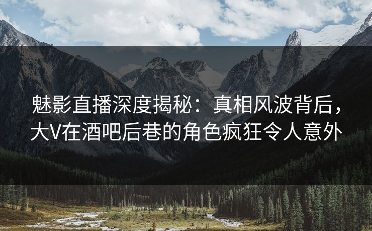 魅影直播深度揭秘：真相风波背后，大V在酒吧后巷的角色疯狂令人意外