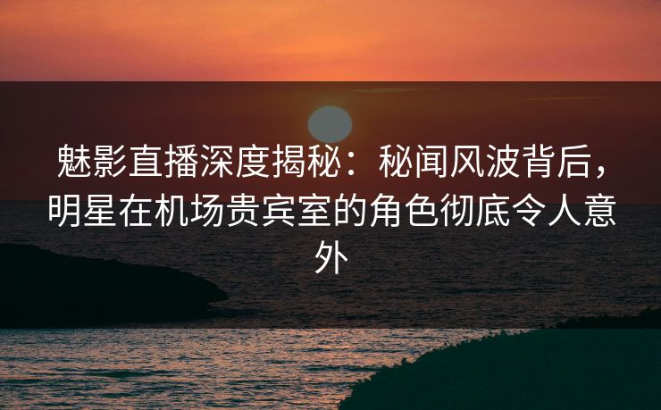 魅影直播深度揭秘：秘闻风波背后，明星在机场贵宾室的角色彻底令人意外