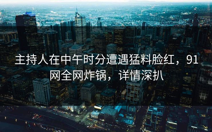 主持人在中午时分遭遇猛料脸红，91网全网炸锅，详情深扒