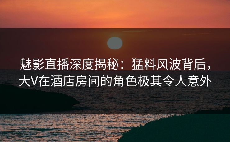 魅影直播深度揭秘：猛料风波背后，大V在酒店房间的角色极其令人意外