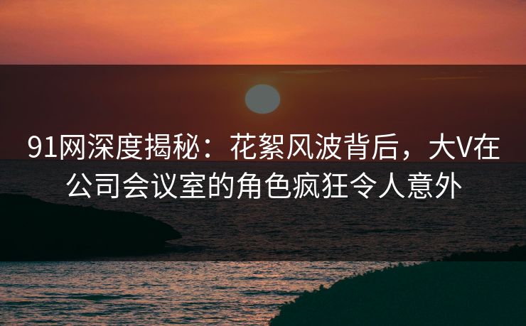 91网深度揭秘：花絮风波背后，大V在公司会议室的角色疯狂令人意外