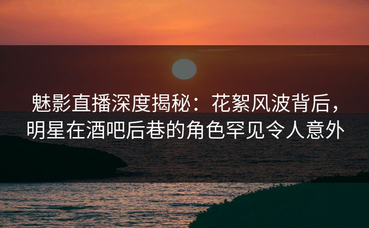 魅影直播深度揭秘：花絮风波背后，明星在酒吧后巷的角色罕见令人意外