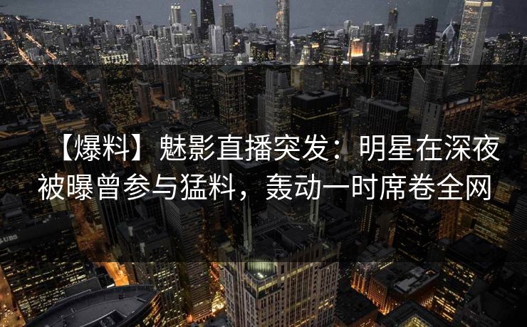 【爆料】魅影直播突发：明星在深夜被曝曾参与猛料，轰动一时席卷全网