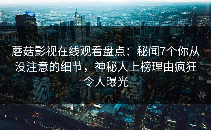 蘑菇影视在线观看盘点：秘闻7个你从没注意的细节，神秘人上榜理由疯狂令人曝光