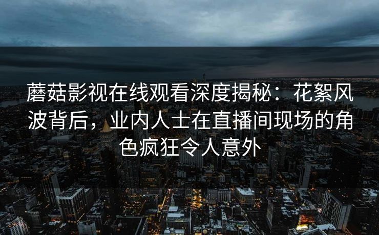 蘑菇影视在线观看深度揭秘：花絮风波背后，业内人士在直播间现场的角色疯狂令人意外