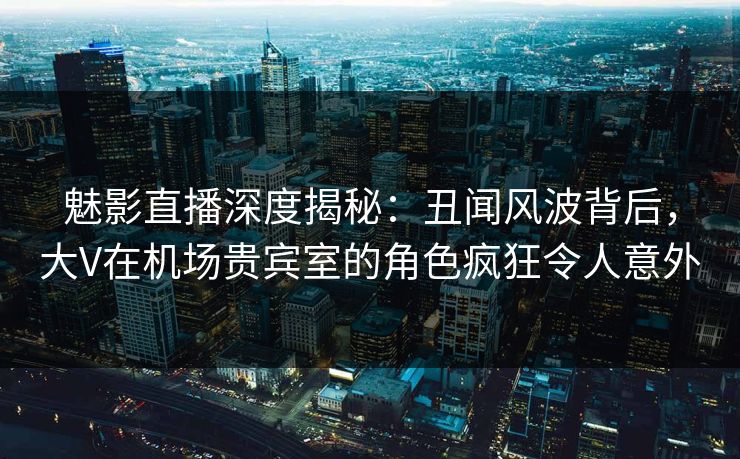 魅影直播深度揭秘：丑闻风波背后，大V在机场贵宾室的角色疯狂令人意外