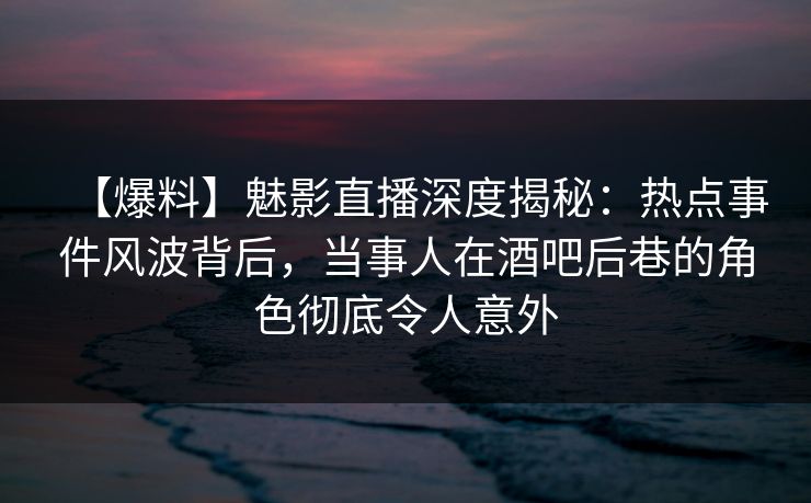 【爆料】魅影直播深度揭秘：热点事件风波背后，当事人在酒吧后巷的角色彻底令人意外