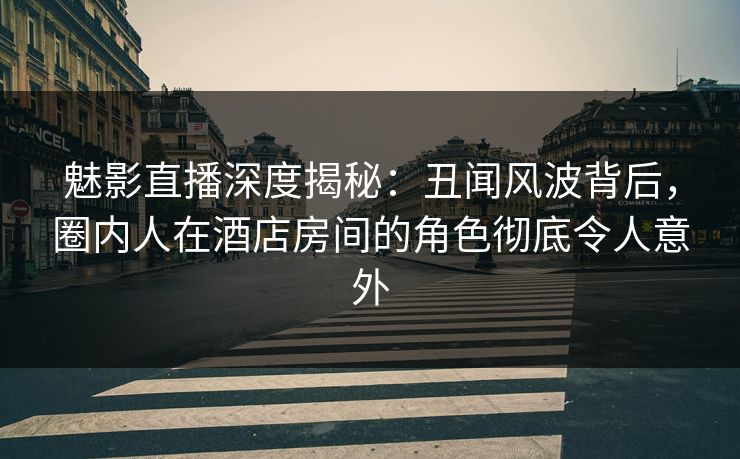 魅影直播深度揭秘：丑闻风波背后，圈内人在酒店房间的角色彻底令人意外