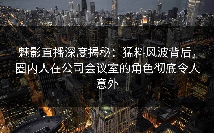 魅影直播深度揭秘:猛料风波背后,圈内人在公司会议室的角色彻底令人意外