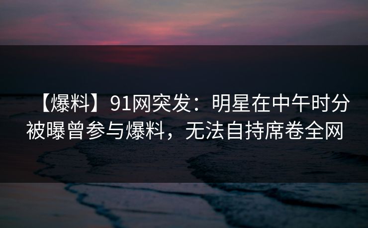 【爆料】91网突发:明星在中午时分被曝曾参与爆料,无法自持席卷全网 【爆料】91网突发:明星在中午时分被曝曾参与爆料,无法自持席卷全网