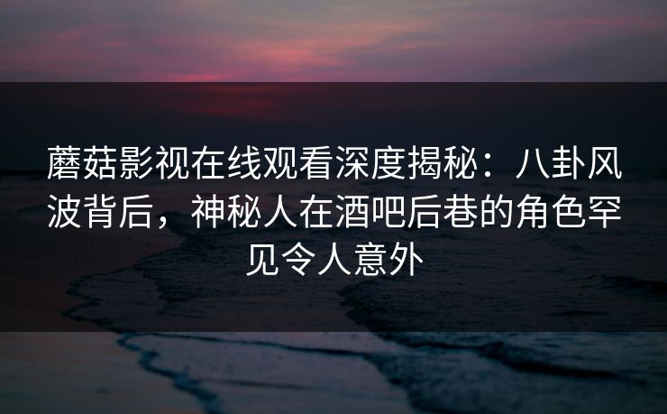 蘑菇影视在线观看深度揭秘：八卦风波背后，神秘人在酒吧后巷的角色罕见令人意外