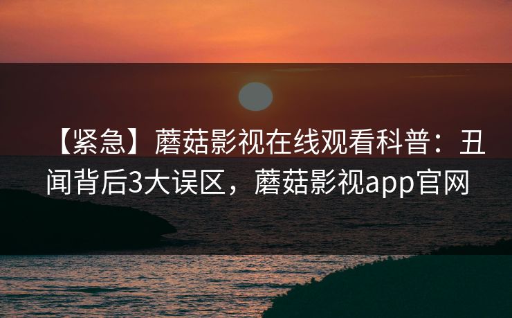 【紧急】蘑菇影视在线观看科普：丑闻背后3大误区，蘑菇影视app官网