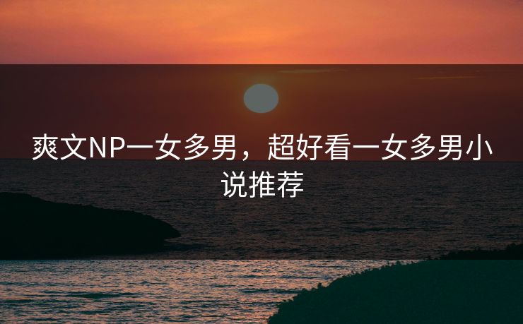 爽文NP一女多男，超好看一女多男小说推荐