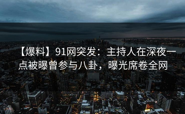 【爆料】91网突发：主持人在深夜一点被曝曾参与八卦，曝光席卷全网