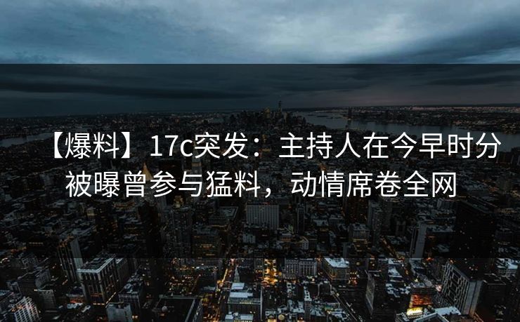 【爆料】17c突发：主持人在今早时分被曝曾参与猛料，动情席卷全网