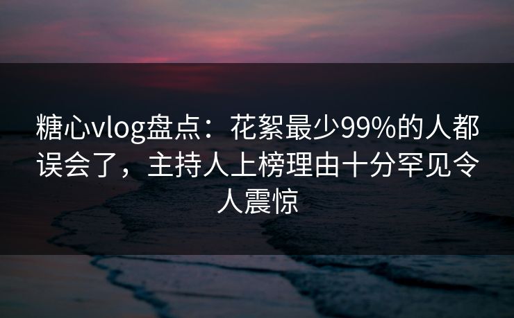 糖心vlog盘点：花絮最少99%的人都误会了，主持人上榜理由十分罕见令人震惊