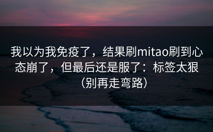 我以为我免疫了，结果刷mitao刷到心态崩了，但最后还是服了：标签太狠（别再走弯路）