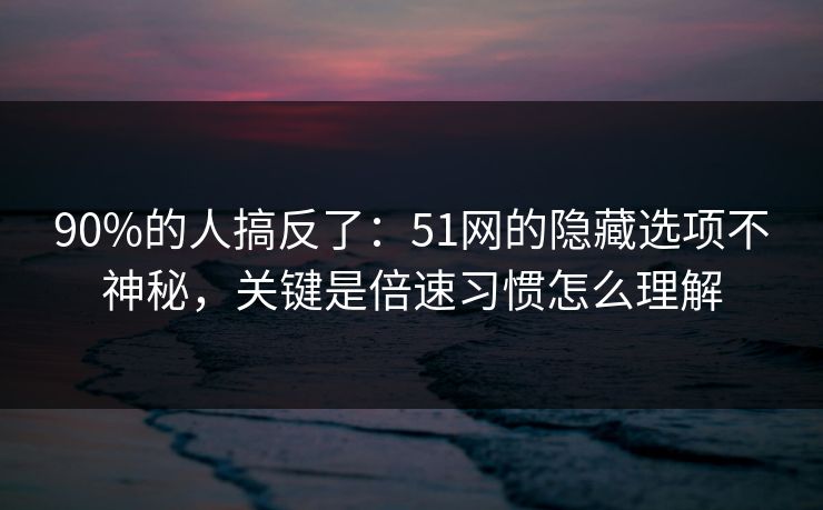 90%的人搞反了：51网的隐藏选项不神秘，关键是倍速习惯怎么理解