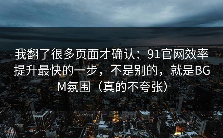 我翻了很多页面才确认：91官网效率提升最快的一步，不是别的，就是BGM氛围（真的不夸张）