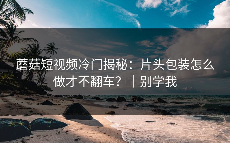 蘑菇短视频冷门揭秘：片头包装怎么做才不翻车？｜别学我